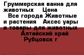 Груммерская ванна для животных. › Цена ­ 25 000 - Все города Животные и растения » Аксесcуары и товары для животных   . Алтайский край,Рубцовск г.